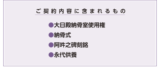 ご契約内容に含まれるもの ・大日殿納骨室使用権・納骨式・阿吽之碑刻銘・永代供養・費用・お一人様用50万円ご夫婦様用80万円・霊園タイプはお一人様用のみとなります。